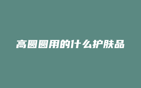 高圆圆用的什么护肤品