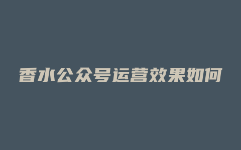 香水公众号运营效果如何