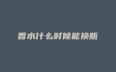 香水什么时候能换瓶