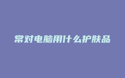 常对电脑用什么护肤品