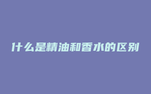 什么是精油和香水的区别