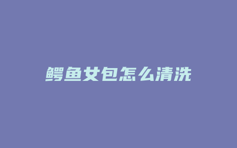 鳄鱼女包怎么清洗