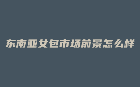 东南亚女包市场前景怎么样