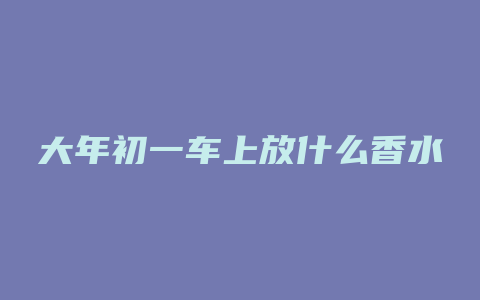 大年初一车上放什么香水