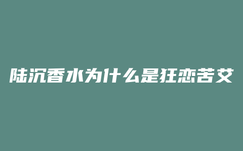 陆沉香水为什么是狂恋苦艾