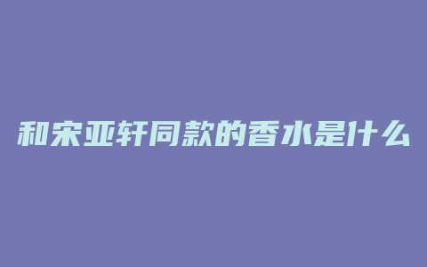 和宋亚轩同款的香水是什么