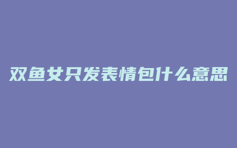 双鱼女只发表情包什么意思
