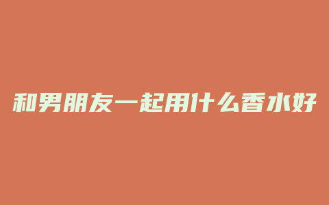和男朋友一起用什么香水好