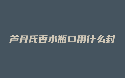 芦丹氏香水瓶口用什么封