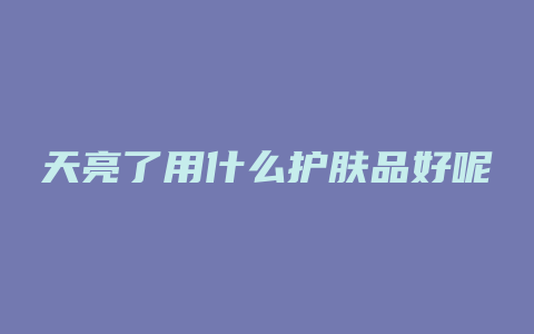 天亮了用什么护肤品好呢