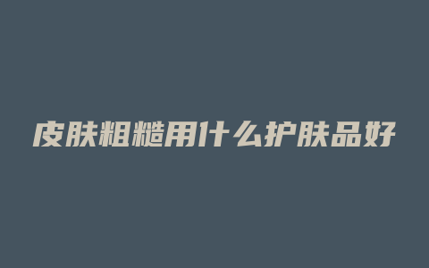 皮肤粗糙用什么护肤品好