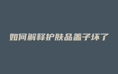 如何解释护肤品盖子坏了