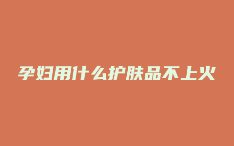 孕妇用什么护肤品不上火