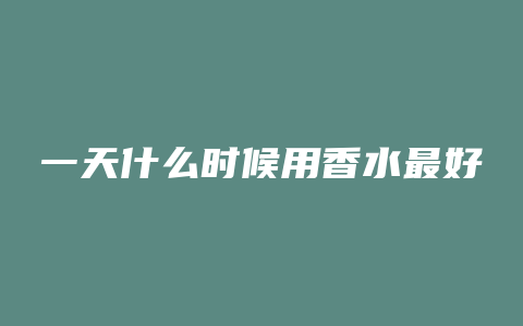 一天什么时候用香水最好