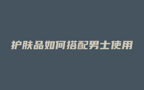 护肤品如何搭配男士使用