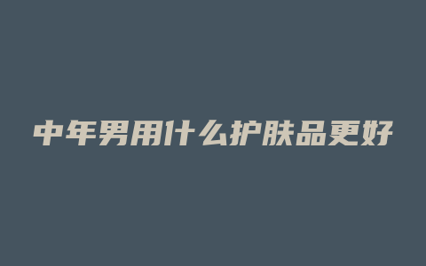 中年男用什么护肤品更好