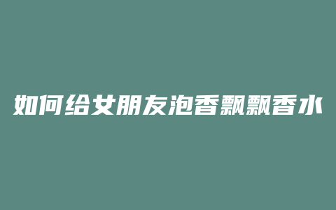 如何给女朋友泡香飘飘香水