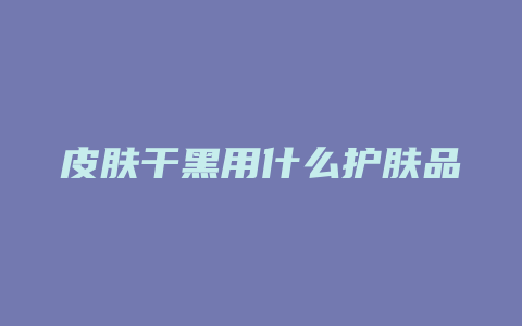 皮肤干黑用什么护肤品
