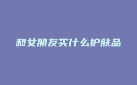 和女朋友买什么护肤品