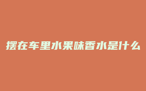 摆在车里水果味香水是什么
