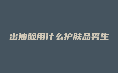 出油脸用什么护肤品男生