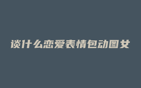 谈什么恋爱表情包动图女