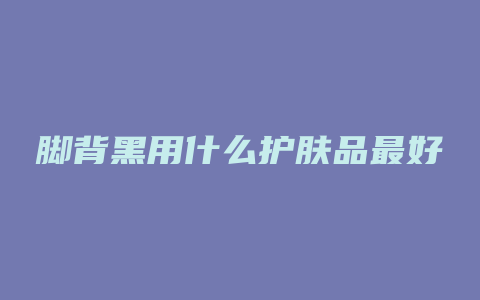 脚背黑用什么护肤品最好