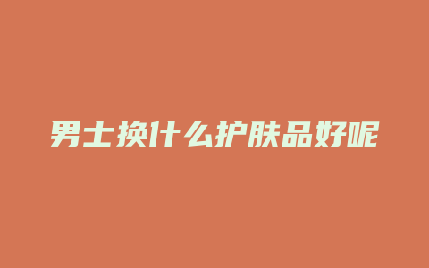 男士换什么护肤品好呢