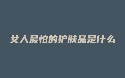 女人最怕的护肤品是什么