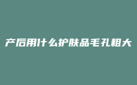 产后用什么护肤品毛孔粗大