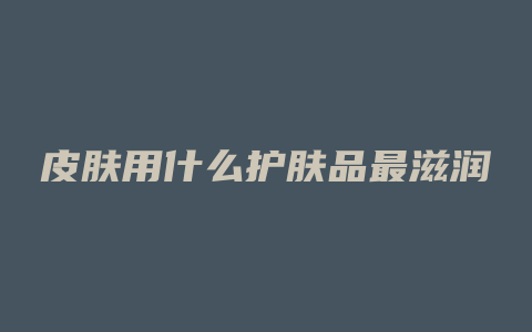 皮肤用什么护肤品最滋润
