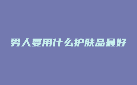 男人要用什么护肤品最好