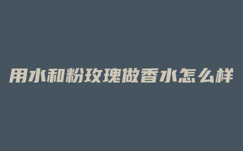 用水和粉玫瑰做香水怎么样