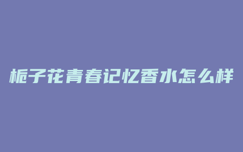 栀子花青春记忆香水怎么样