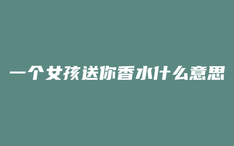 一个女孩送你香水什么意思
