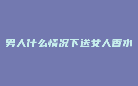 男人什么情况下送女人香水